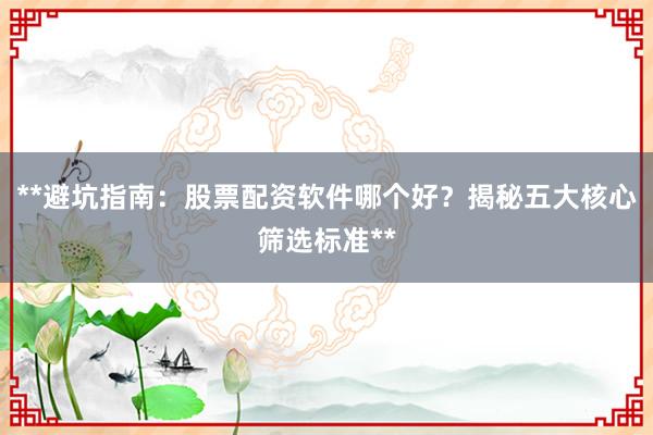 **避坑指南：股票配资软件哪个好？揭秘五大核心筛选标准**