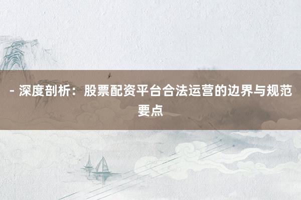 - 深度剖析：股票配资平台合法运营的边界与规范要点