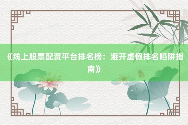 《线上股票配资平台排名榜：避开虚假排名陷阱指南》