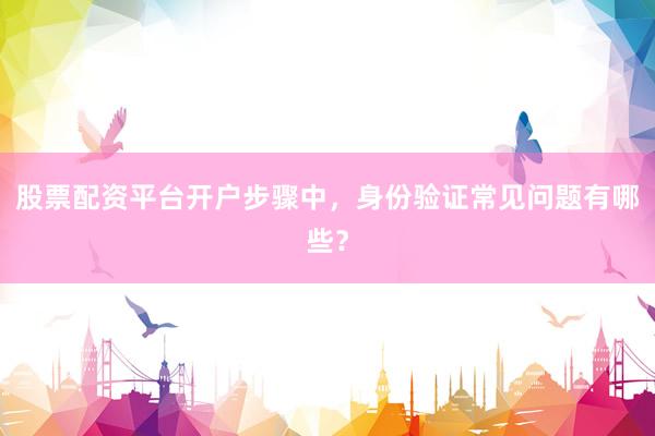 股票配资平台开户步骤中，身份验证常见问题有哪些？