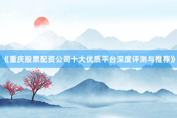 《重庆股票配资公司十大优质平台深度评测与推荐》
