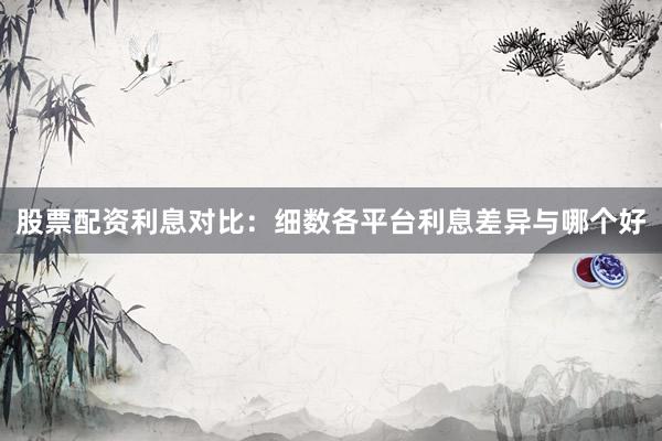 股票配资利息对比：细数各平台利息差异与哪个好