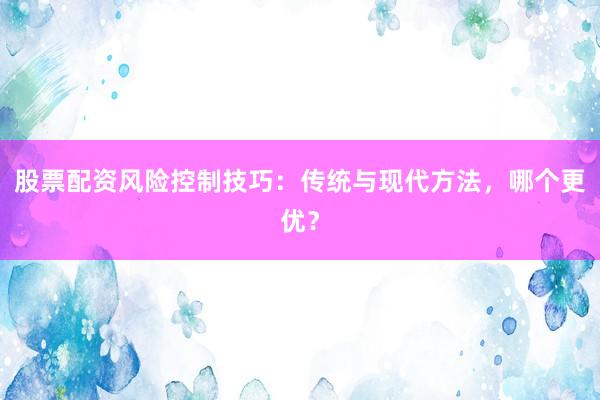 股票配资风险控制技巧：传统与现代方法，哪个更优？