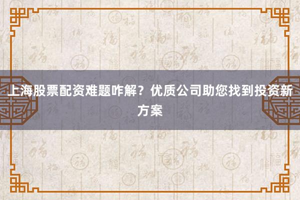 上海股票配资难题咋解？优质公司助您找到投资新方案