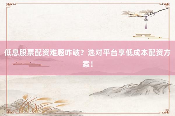 低息股票配资难题咋破？选对平台享低成本配资方案！
