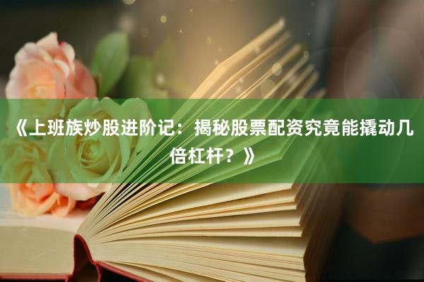 《上班族炒股进阶记：揭秘股票配资究竟能撬动几倍杠杆？》
