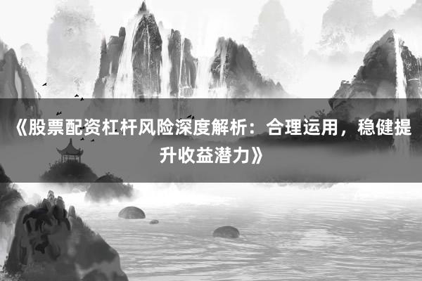 《股票配资杠杆风险深度解析：合理运用，稳健提升收益潜力》