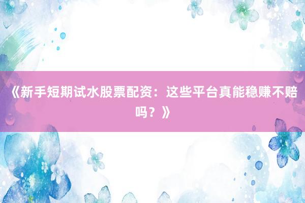 《新手短期试水股票配资：这些平台真能稳赚不赔吗？》
