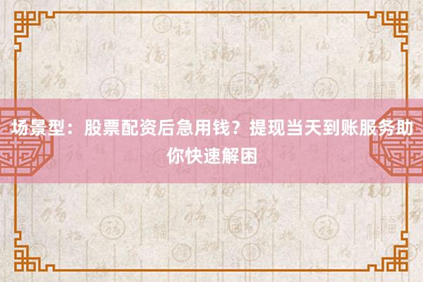 场景型：股票配资后急用钱？提现当天到账服务助你快速解困