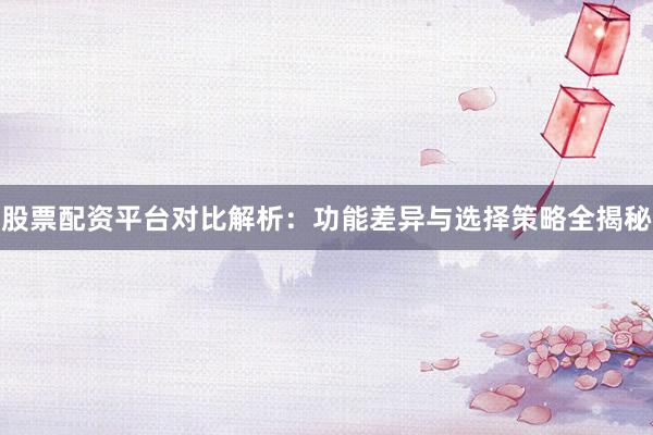 股票配资平台对比解析：功能差异与选择策略全揭秘