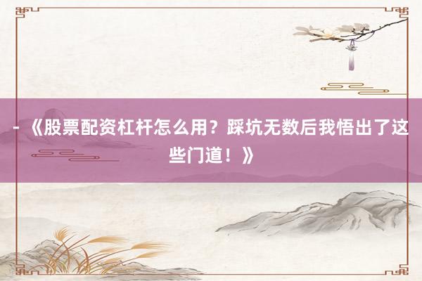 - 《股票配资杠杆怎么用？踩坑无数后我悟出了这些门道！》