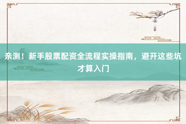 亲测！新手股票配资全流程实操指南，避开这些坑才算入门