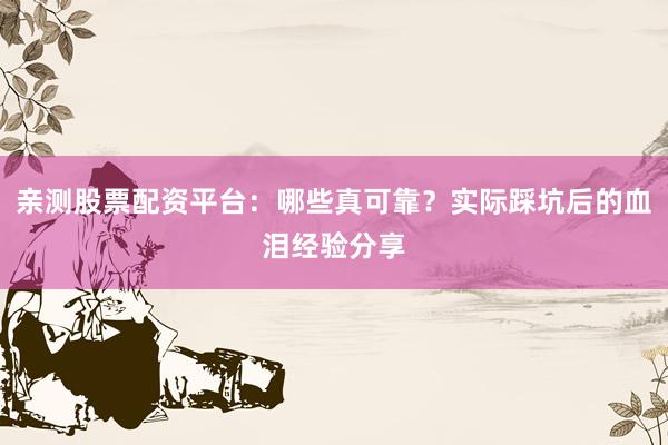 亲测股票配资平台：哪些真可靠？实际踩坑后的血泪经验分享