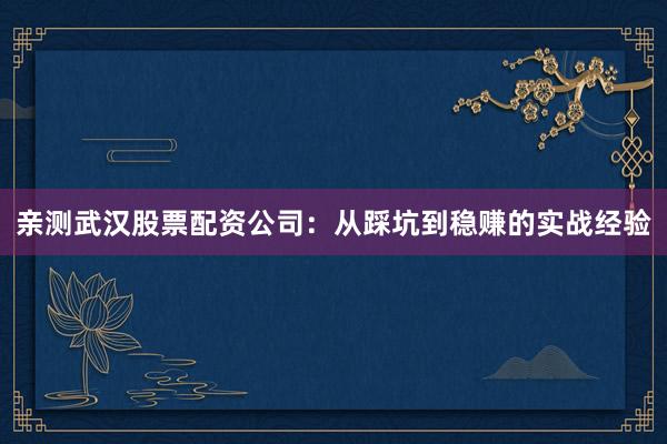 亲测武汉股票配资公司：从踩坑到稳赚的实战经验