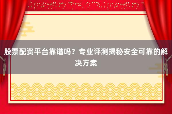 股票配资平台靠谱吗？专业评测揭秘安全可靠的解决方案