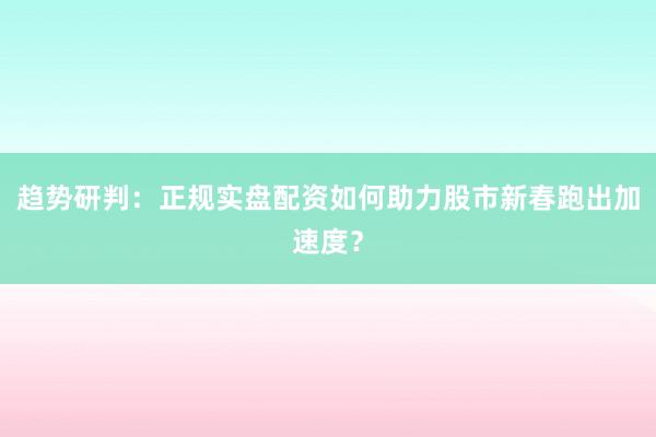 趋势研判：正规实盘配资如何助力股市新春跑出加速度？