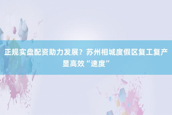 正规实盘配资助力发展？苏州相城度假区复工复产显高效“速度”