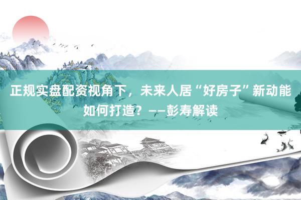 正规实盘配资视角下，未来人居“好房子”新动能如何打造？——彭寿解读