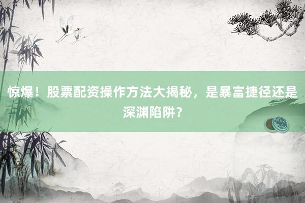 惊爆！股票配资操作方法大揭秘，是暴富捷径还是深渊陷阱？