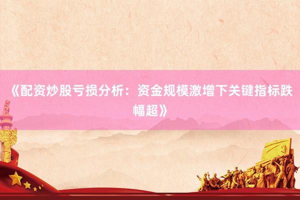 《配资炒股亏损分析：资金规模激增下关键指标跌幅超》