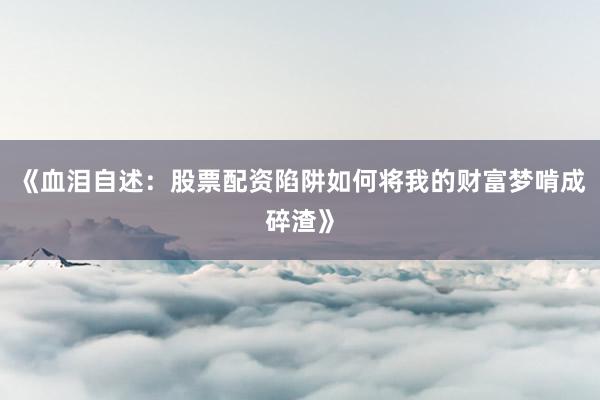 《血泪自述：股票配资陷阱如何将我的财富梦啃成碎渣》