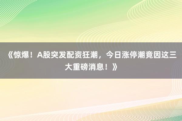《惊爆！A股突发配资狂潮，今日涨停潮竟因这三大重磅消息！》