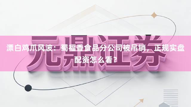 漂白鸡爪风波：蜀福香食品分公司被吊销，正规实盘配资怎么看？