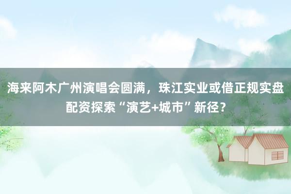 海来阿木广州演唱会圆满，珠江实业或借正规实盘配资探索“演艺+城市”新径？