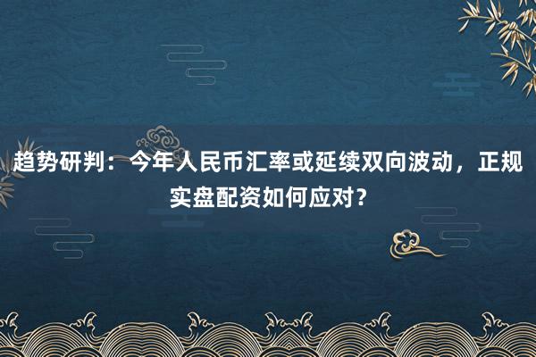 趋势研判：今年人民币汇率或延续双向波动，正规实盘配资如何应对？