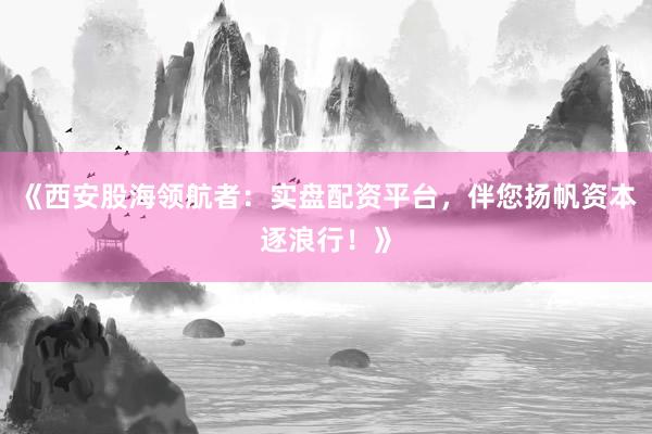 《西安股海领航者：实盘配资平台，伴您扬帆资本逐浪行！》