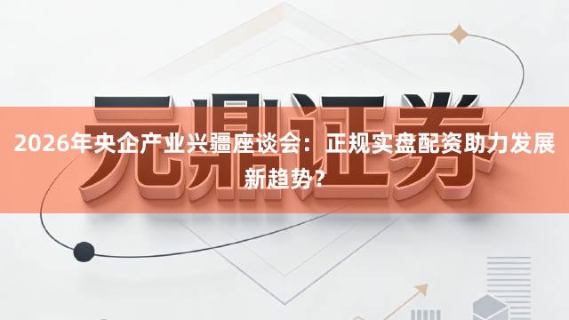 2026年央企产业兴疆座谈会：正规实盘配资助力发展新趋势？