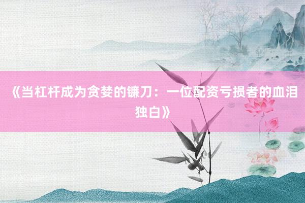 《当杠杆成为贪婪的镰刀：一位配资亏损者的血泪独白》