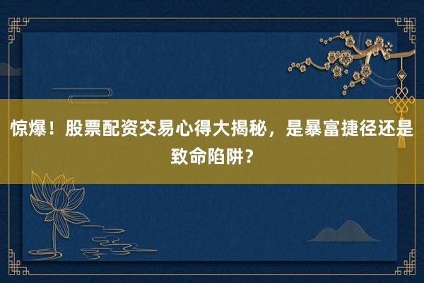 惊爆！股票配资交易心得大揭秘，是暴富捷径还是致命陷阱？