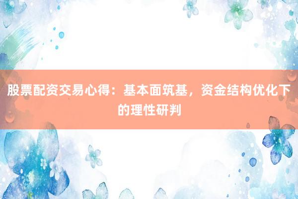 股票配资交易心得：基本面筑基，资金结构优化下的理性研判