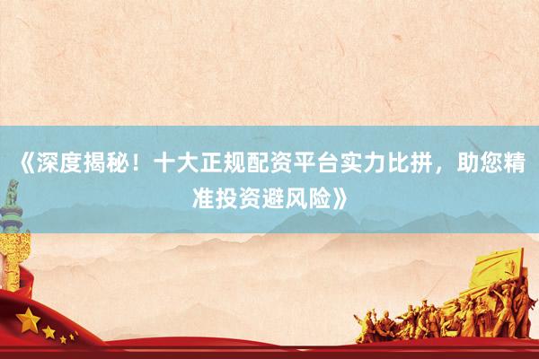 《深度揭秘！十大正规配资平台实力比拼，助您精准投资避风险》