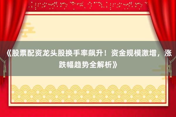 《股票配资龙头股换手率飙升！资金规模激增，涨跌幅趋势全解析》