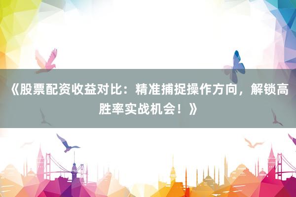 《股票配资收益对比：精准捕捉操作方向，解锁高胜率实战机会！》
