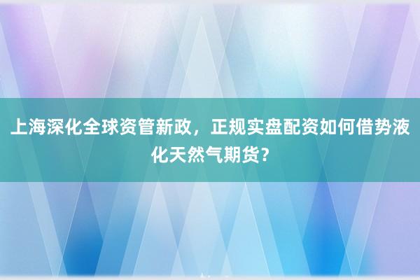 上海深化全球资管新政，正规实盘配资如何借势液化天然气期货？