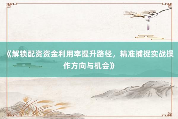 《解锁配资资金利用率提升路径，精准捕捉实战操作方向与机会》