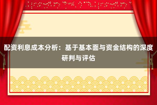配资利息成本分析：基于基本面与资金结构的深度研判与评估
