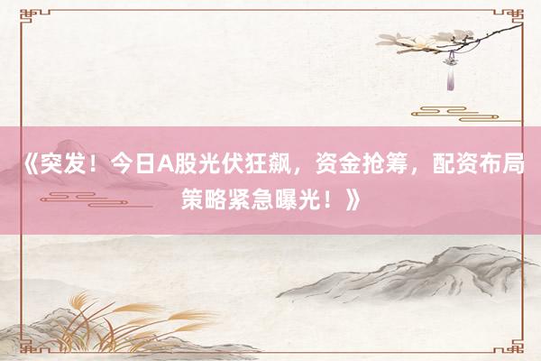 《突发！今日A股光伏狂飙，资金抢筹，配资布局策略紧急曝光！》