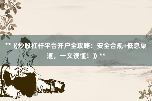 **《炒股杠杆平台开户全攻略：安全合规+低息渠道，一文读懂！》**