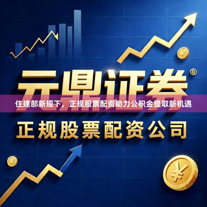 住建部新规下，正规股票配资助力公积金提取新机遇
