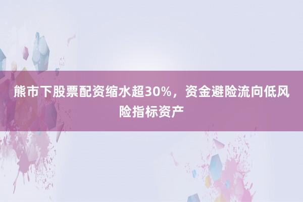 熊市下股票配资缩水超30%，资金避险流向低风险指标资产