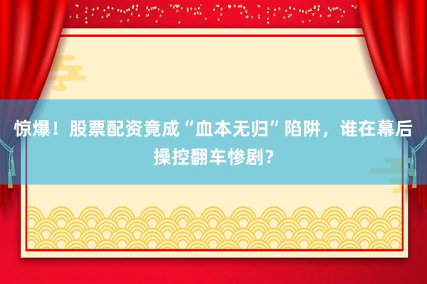 惊爆！股票配资竟成“血本无归”陷阱，谁在幕后操控翻车惨剧？
