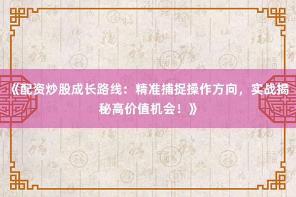 《配资炒股成长路线：精准捕捉操作方向，实战揭秘高价值机会！》