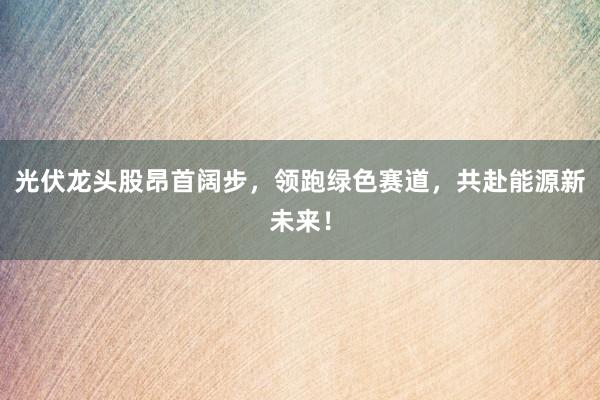 光伏龙头股昂首阔步，领跑绿色赛道，共赴能源新未来！