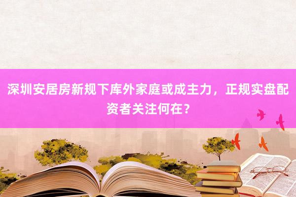 深圳安居房新规下库外家庭或成主力，正规实盘配资者关注何在？