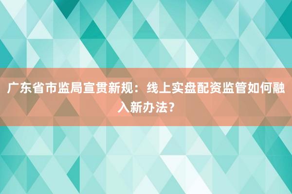广东省市监局宣贯新规：线上实盘配资监管如何融入新办法？