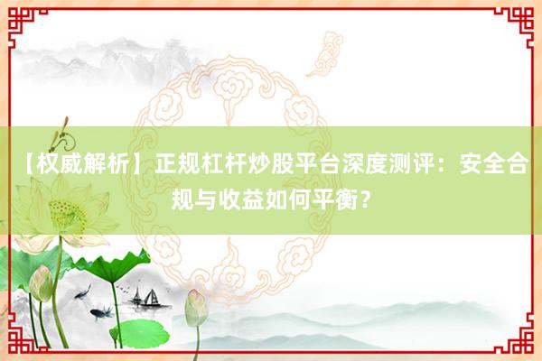 【权威解析】正规杠杆炒股平台深度测评：安全合规与收益如何平衡？